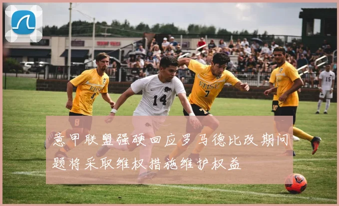 意甲联盟强硬回应罗马德比改期问题将采取维权措施维护权益