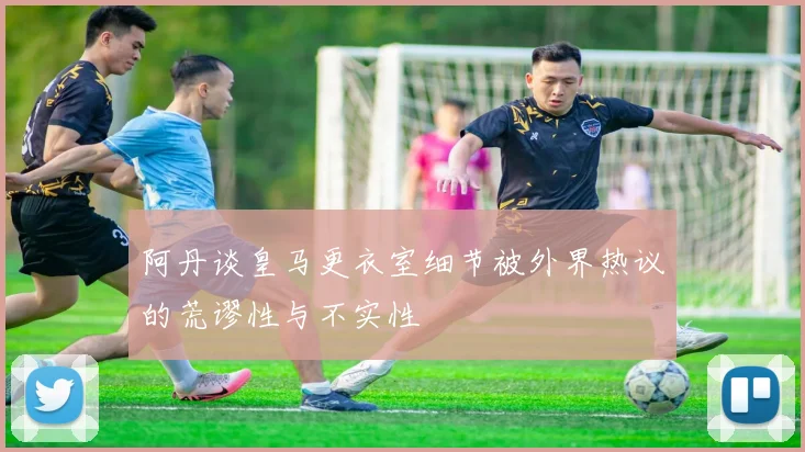 阿丹谈皇马更衣室细节被外界热议的荒谬性与不实性