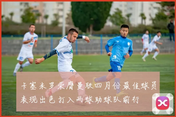 卡塞米罗荣膺曼联四月份最佳球员表现出色打入两球助球队前行