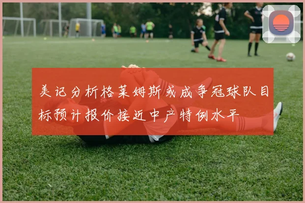 美记分析格莱姆斯或成争冠球队目标预计报价接近中产特例水平