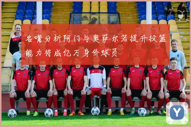 名嘴分析阿门与奥萨尔若提升投篮能力将成亿万身价球员