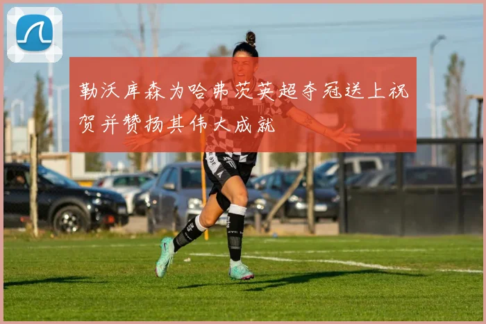 勒沃库森为哈弗茨英超夺冠送上祝贺并赞扬其伟大成就