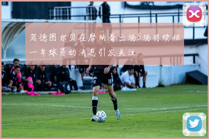 若德图尔贝在摩纳哥出场5场将续租一年球员的消息引发关注