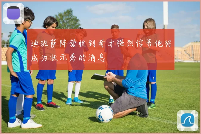 迪班萨阵营收到奇才强烈信号他将成为状元秀的消息