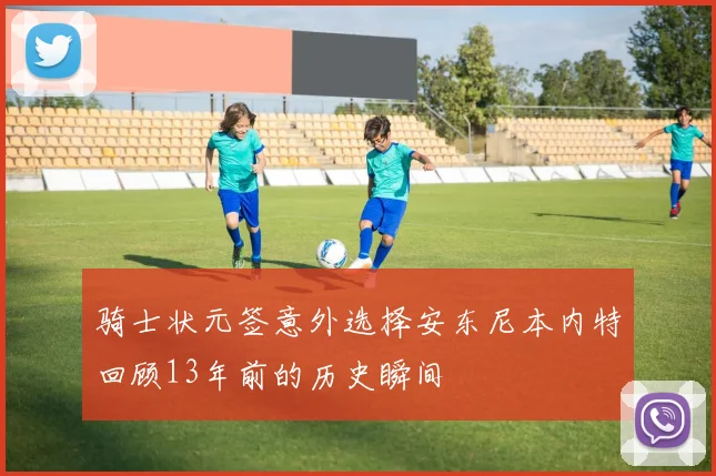 骑士状元签意外选择安东尼本内特回顾13年前的历史瞬间