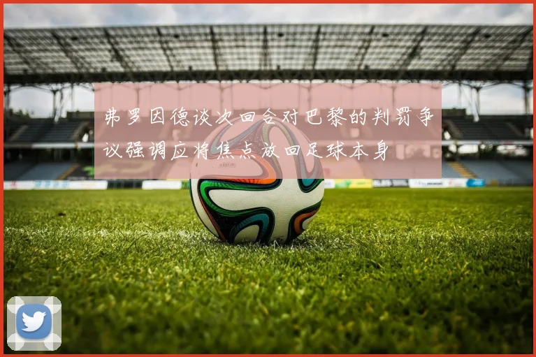 弗罗因德谈次回合对巴黎的判罚争议强调应将焦点放回足球本身