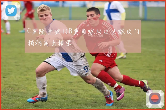C罗险些破门B费角球助攻头球攻门稍稍高出横梁