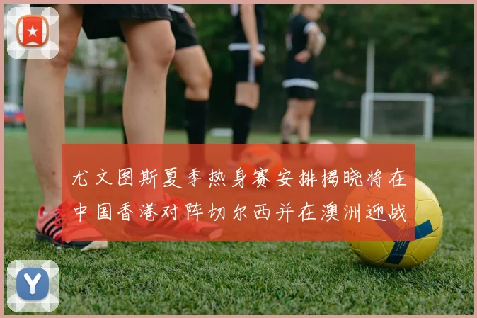 尤文图斯夏季热身赛安排揭晓将在中国香港对阵切尔西并在澳洲迎战国米