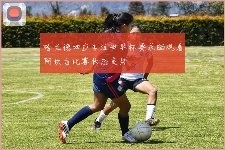 哈兰德回应专注世界杯要求晒观看阿坎吉比赛状态良好