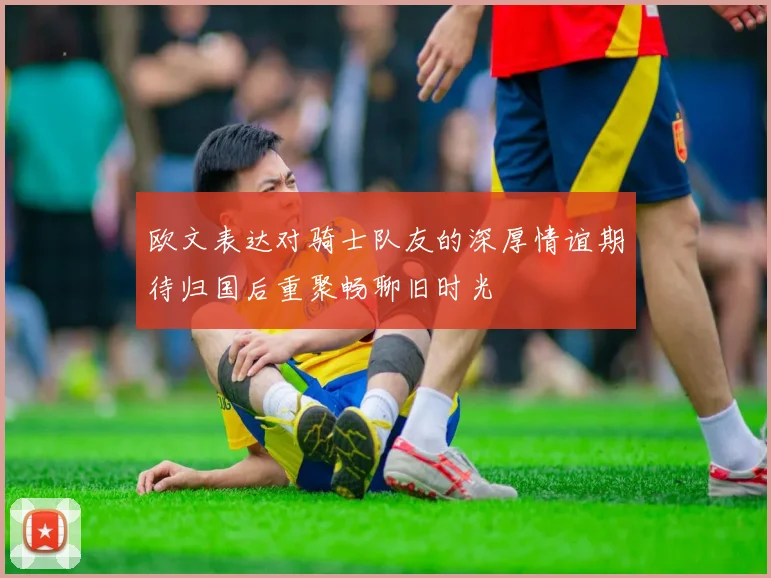 欧文表达对骑士队友的深厚情谊期待归国后重聚畅聊旧时光